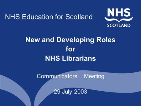 NHS Education for Scotland New and Developing Roles for NHS Librarians Communicators’ Meeting 29 July 2003.