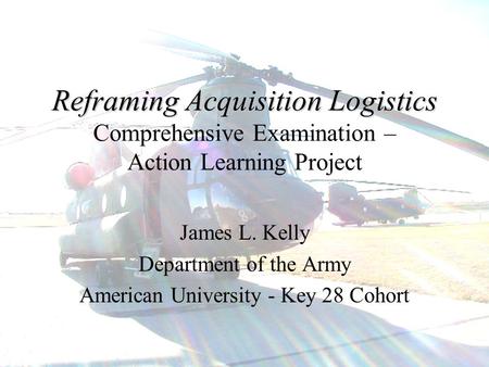 1 Reframing Acquisition Logistics Reframing Acquisition Logistics Comprehensive Examination – Action Learning Project James L. Kelly Department of the.