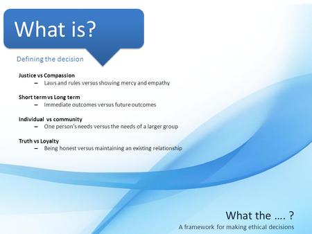 What the …. ? A framework for making ethical decisions What is? Justice vs Compassion – Laws and rules versus showing mercy and empathy Short term vs Long.