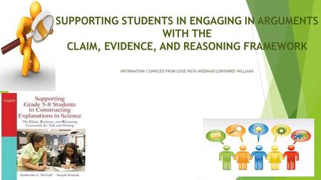 SUPPORTING STUDENTS IN ENGAGING IN ARGUMENTS WITH THE CLAIM, EVIDENCE, AND REASONING FRAMEWORK INFORMATION COMPILED FROM LDOE/NSTA WEBINAR/LONTARRIS WILLIAMS.