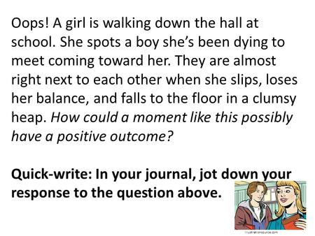 Oops! A girl is walking down the hall at school. She spots a boy she’s been dying to meet coming toward her. They are almost right next to each other when.