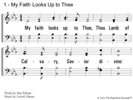 1. My faith looks up to Thee, Thou Lamb of Calvary, Savior divine: Now hear me while I pray; Take all my guilt away; O let me from this day Be wholly Thine.