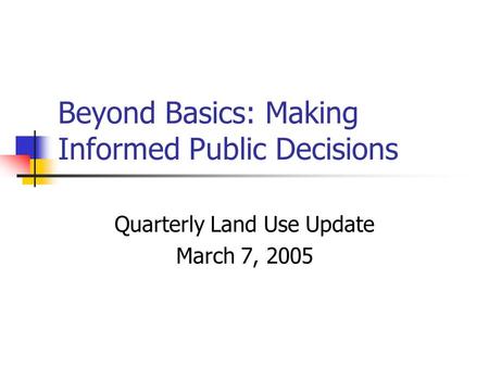 Beyond Basics: Making Informed Public Decisions Quarterly Land Use Update March 7, 2005.