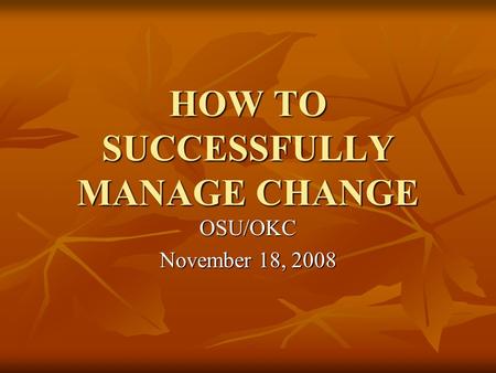 HOW TO SUCCESSFULLY MANAGE CHANGE OSU/OKC November 18, 2008.