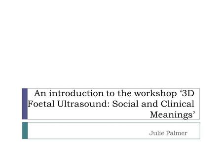 An introduction to the workshop ‘3D Foetal Ultrasound: Social and Clinical Meanings’ Julie Palmer.