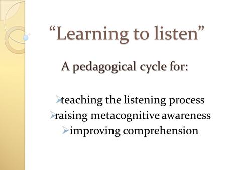 “Learning to listen” A pedagogical cycle for:  teaching the listening process  raising metacognitive awareness  improving comprehension.