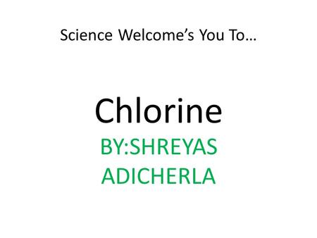 Science Welcome’s You To… Chlorine BY:SHREYAS ADICHERLA.