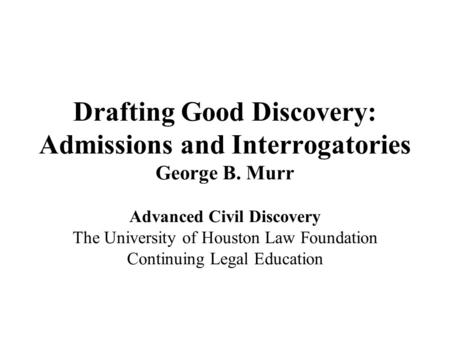 Drafting Good Discovery: Admissions and Interrogatories George B. Murr Advanced Civil Discovery The University of Houston Law Foundation Continuing Legal.