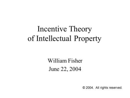 Incentive Theory of Intellectual Property William Fisher June 22, 2004 © 2004. All rights reserved.