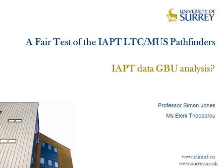 Www.clininf.eu www.surrey.ac.uk A Fair Test of the IAPT LTC/MUS Pathfinders IAPT data GBU analysis? Professor Simon Jones Ms Eleni Theodorou.