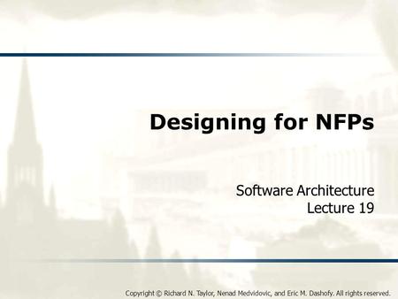 Copyright © Richard N. Taylor, Nenad Medvidovic, and Eric M. Dashofy. All rights reserved. Designing for NFPs Software Architecture Lecture 19.