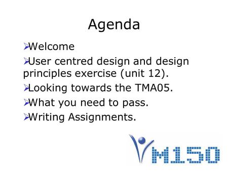 Agenda  Welcome  User centred design and design principles exercise (unit 12).  Looking towards the TMA05.  What you need to pass.  Writing Assignments.