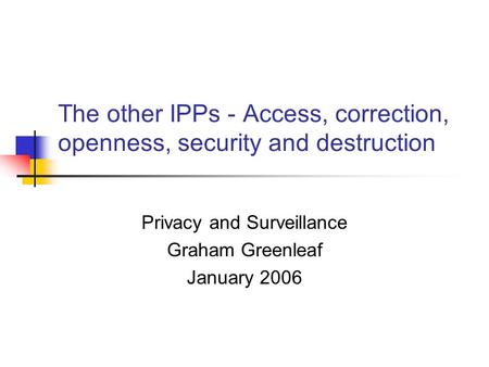 The other IPPs - Access, correction, openness, security and destruction Privacy and Surveillance Graham Greenleaf January 2006.