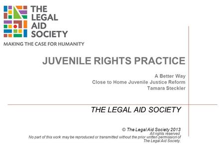 JUVENILE RIGHTS PRACTICE A Better Way Close to Home Juvenile Justice Reform Tamara Steckler THE LEGAL AID SOCIETY © The Legal Aid Society 2013 All rights.