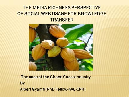 The case of the Ghana Cocoa Industry By Albert Gyamfi (PhD Fellow-AAU-CPH) THE MEDIA RICHNESS PERSPECTIVE OF SOCIAL WEB USAGE FOR KNOWLEDGE TRANSFER.