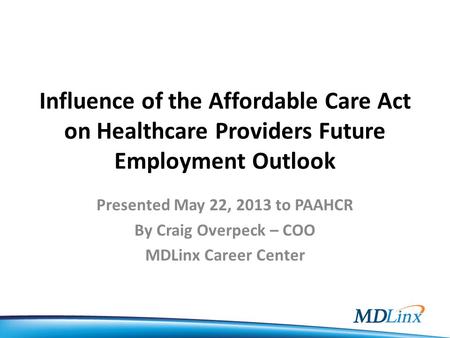 Influence of the Affordable Care Act on Healthcare Providers Future Employment Outlook Presented May 22, 2013 to PAAHCR By Craig Overpeck – COO MDLinx.