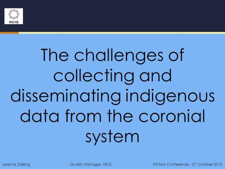 Leanne DakingQuality Manager, NCIS HIMAA Conference - 27 October 2010 The challenges of collecting and disseminating indigenous data from the coronial.