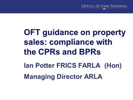 OFT guidance on property sales: compliance with the CPRs and BPRs Ian Potter FRICS FARLA (Hon) Managing Director ARLA.