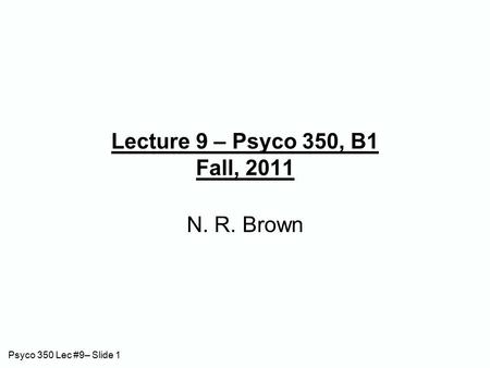 Psyco 350 Lec #9– Slide 1 Lecture 9 – Psyco 350, B1 Fall, 2011 N. R. Brown.