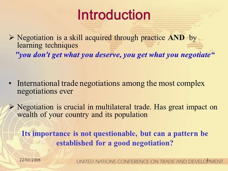 22/03/20061 Introduction  Negotiation is a skill acquired through practice AND by learning techniques you don't get what you deserve, you get what you.