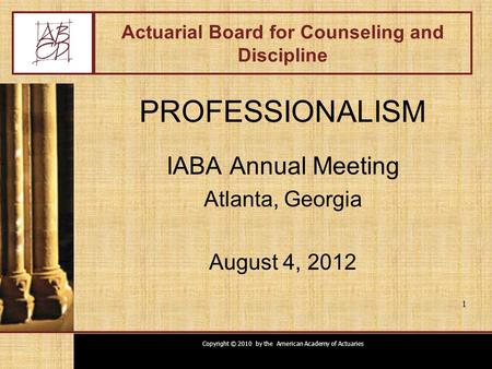 Copyright © 2010 by the American Academy of Actuaries 1 Actuarial Board for Counseling and Discipline PROFESSIONALISM IABA Annual Meeting Atlanta, Georgia.