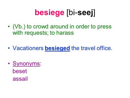 Besiege [bi-seej] (Vb.) to crowd around in order to press with requests; to harass Vacationers besieged the travel office. Synonyms: beset assail.