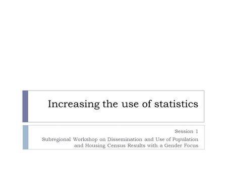 Increasing the use of statistics Session 1 Subregional Workshop on Dissemination and Use of Population and Housing Census Results with a Gender Focus.