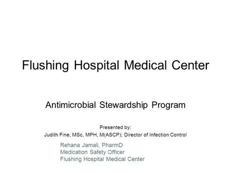 Flushing Hospital Medical Center Antimicrobial Stewardship Program Presented by: Judith Fine, MSc, MPH, M(ASCP); Director of Infection Control Rehana Jamali,