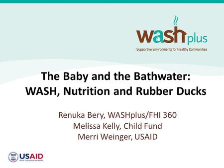 The Baby and the Bathwater: WASH, Nutrition and Rubber Ducks Renuka Bery, WASHplus/FHI 360 Melissa Kelly, Child Fund Merri Weinger, USAID.