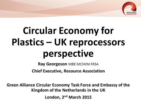 Circular Economy for Plastics – UK reprocessors perspective Ray Georgeson MBE MCIWM FRSA Chief Executive, Resource Association Green Alliance Circular.