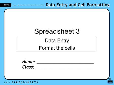 Data Entry and Cell Formatting S S T : S P R E A D S H E E T S SST 3 Spreadsheet 3 Data Entry Format the cells Name: ______________________ Class: ______________________.