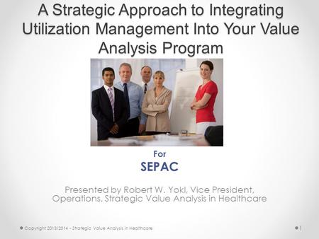 A Strategic Approach to Integrating Utilization Management Into Your Value Analysis Program For SEPAC Presented by Robert W. Yokl, Vice President, Operations,