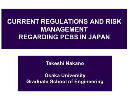 CURRENT REGULATIONS AND RISK MANAGEMENT REGARDING PCBS IN JAPAN Takeshi Nakano Osaka University Graduate School of Engineering.