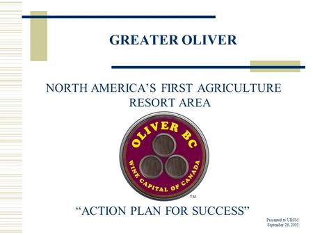 GREATER OLIVER NORTH AMERICA’S FIRST AGRICULTURE RESORT AREA “ACTION PLAN FOR SUCCESS” Presented to UBCM September 26, 2005.