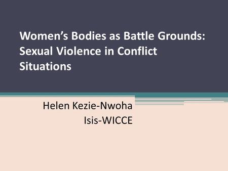 Women’s Bodies as Battle Grounds: Sexual Violence in Conflict Situations Helen Kezie-Nwoha Isis-WICCE.