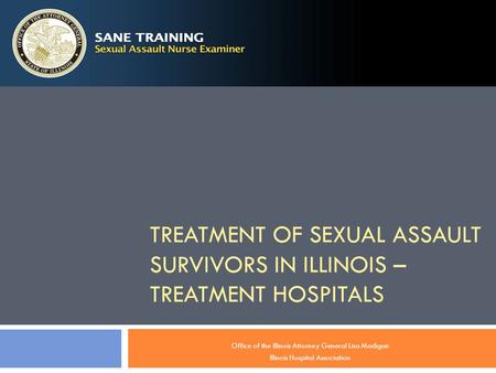 TREATMENT OF SEXUAL ASSAULT SURVIVORS IN ILLINOIS – TREATMENT HOSPITALS Office of the Illinois Attorney General Lisa Madigan Illinois Hospital Association.