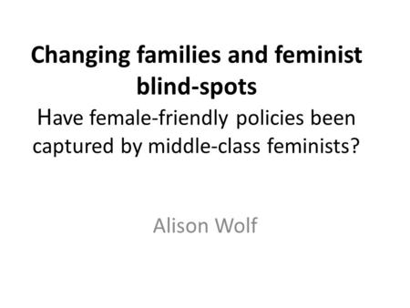 Changing families and feminist blind-spots H ave female-friendly policies been captured by middle-class feminists? Alison Wolf.