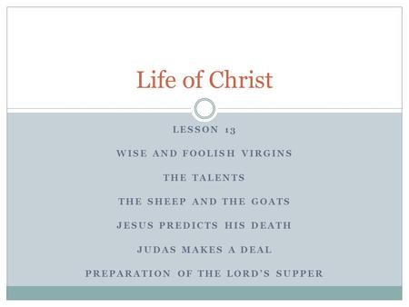 LESSON 13 WISE AND FOOLISH VIRGINS THE TALENTS THE SHEEP AND THE GOATS JESUS PREDICTS HIS DEATH JUDAS MAKES A DEAL PREPARATION OF THE LORD’S SUPPER Life.