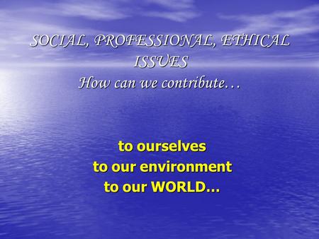 SOCIAL, PROFESSIONAL, ETHICAL ISSUES How can we contribute… to ourselves to our environment to our WORLD…