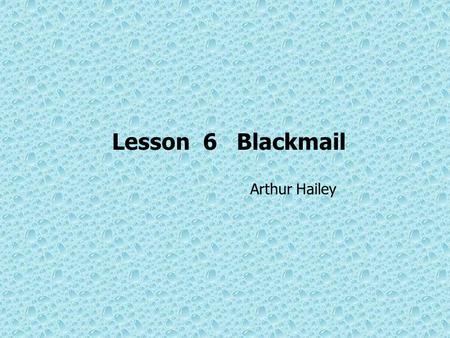 Lesson 6 Blackmail Arthur Hailey. Objectives of Teaching get familiar with the background of the author and this piece of writing understand the main.