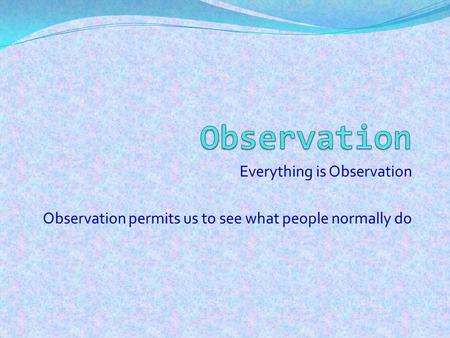 Everything is Observation Observation permits us to see what people normally do.