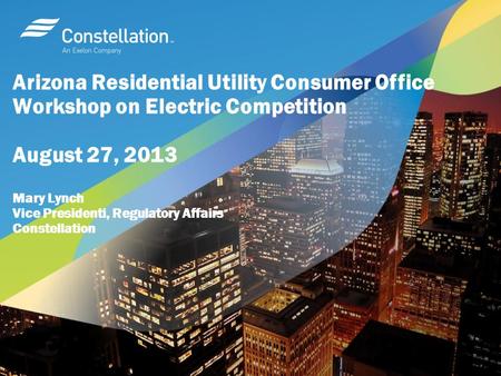 Arizona Residential Utility Consumer Office Workshop on Electric Competition August 27, 2013 Mary Lynch Vice Presidenti, Regulatory Affairs Constellation.