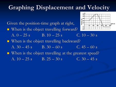 Graphing Displacement and Velocity Given the position-time graph at right, When is the object travelling forward? When is the object travelling forward?