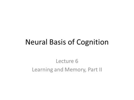 Neural Basis of Cognition Lecture 6 Learning and Memory, Part II.