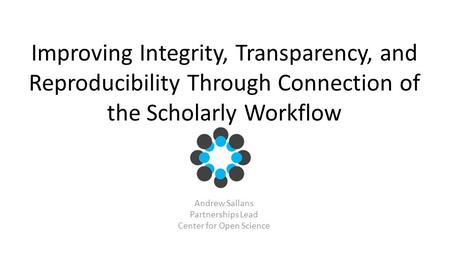 Improving Integrity, Transparency, and Reproducibility Through Connection of the Scholarly Workflow Andrew Sallans Partnerships Lead Center for Open Science.