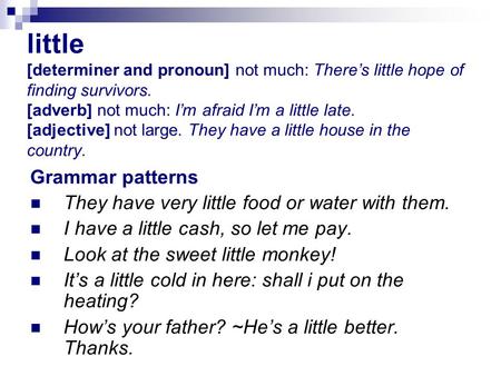 little [determiner and pronoun] not much: There’s little hope of finding survivors. [adverb] not much: I’m afraid I’m a little late. [adjective] not large.