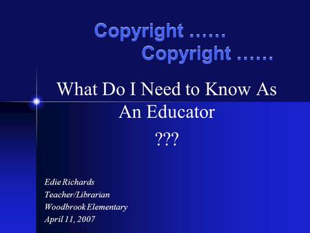 Copyright …… What Do I Need to Know As An Educator ??? Edie Richards Teacher/Librarian Woodbrook Elementary April 11, 2007.