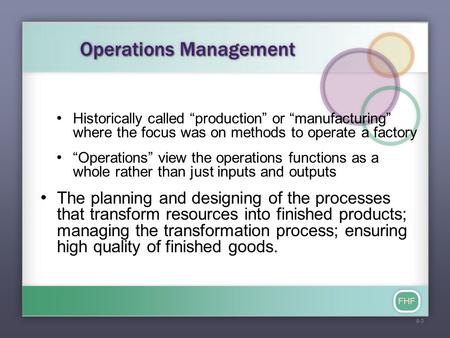 FHF Operations Management Historically called “production” or “manufacturing” where the focus was on methods to operate a factory “Operations” view the.