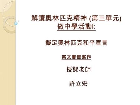 解讀奧林匹克精神 ( 第三單元 ) 做中學活動 I: 擬定奧林匹克和平宣言 英文書信寫作 授課老師 許立宏.