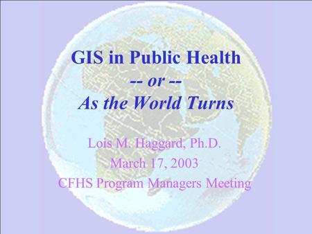 GIS in Public Health -- or -- As the World Turns Lois M. Haggard, Ph.D. March 17, 2003 CFHS Program Managers Meeting.